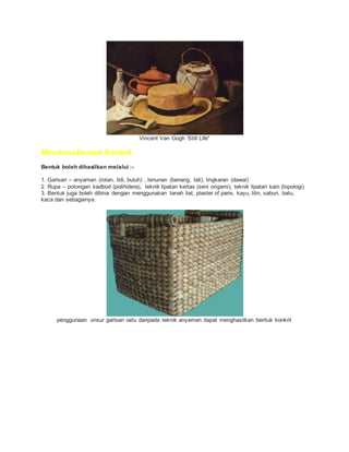 Vincent Van Gogh 'Still Life"
Membina Bentuk Konkrit
Bentuk boleh dihasilkan melalui :-
1. Garisan – anyaman (rotan, lidi, buluh) , tenunan (benang, tali), lingkaran (dawai)
2. Rupa – potongan kadbod (polihidera), teknik lipatan kertas (seni origami), teknik lipatan kain (topologi)
3. Bentuk juga boleh dibina dengan menggunakan tanah liat, plaster of paris, kayu, lilin, sabun, batu,
kaca dan sebagainya.
penggunaan unsur garisan iaitu daripada teknik anyaman dapat menghasilkan bentuk konkrit
 