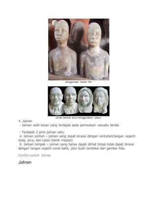 penggunaan bahan lilin
ukiran bentuk arca menggunakan sabun
4. Jalinan
- Jalinan ialah kesan yang terdapat pada permukaan sesuatu benda
- Terdapat 2 jenis jalinan iaitu:
a- Jalinan sentuh – jalinan yang dapat dirasai dengan sentuhan/tangan seperti
kolaj, arca, dan catan teknik impasto
b- Jalinan tampak – jalinan yang hanya dapat dilihat tetapi tidak dapat dirasai
dengan tangan seperti corak batik, jalur buah tembikai dan gambar foto.
Contoh-contoh Jalinan
Jalinan
 