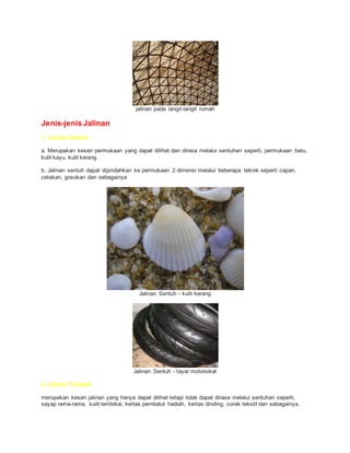 jalinan pada langit-langit rumah
Jenis-jenis Jalinan
1. Jalinan Sentuh
a. Merupakan kesan permukaan yang dapat dilihat dan dirasa melalui sentuhan seperti, permukaan batu,
kulit kayu, kulit kerang
b. Jalinan sentuh dapat dipindahkan ke permukaan 2 dimensi melalui beberapa teknik seperti capan,
cetakan, gosokan dan sebagainya
Jalinan Sentuh - kulit kerang
Jalinan Sentuh - tayar motorsikal
2. Jalinan Tampak
merupakan kesan jalinan yang hanya dapat dilihat tetapi tidak dapat dirasa melalui sentuhan seperti,
sayap rama-rama, kulit tembikai, kertas pembalut hadiah, kertas dinding, corak tekstil dan sebagainya.
 