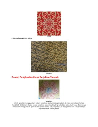 corak
4. Pengaliran air dan udara
jala ikan
Contoh Penghasilan Karya BerjalinanTampak
gosokan
teknik gosokan menggunakan bahan berjalinan sentuh sebagai subjek, di mana permukaan kertas
hendaklah diletakkan di atas benda berjalinan seperti duit syiling, batu-batu jalan, kulit kayu. Seterusnya
hendaklah menggunakan pensel atau pensel warna untuk digosokkan atas permukaan kertas tersebut
bagi mendapat kesan jalinan.
 