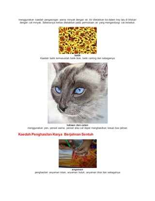 menggunakan kaedah pengasingan warna minyak dengan air. Air diletakkan ke dalam tray lalu di titiskan
dengan cat minyak. Seterusnya kertas diletakkan pada permukaan air yang mengandungi cat tersebut.
batik
Kaedah batik termasuklah batik blok, batik canting dan sebagainya
lukisan dan catan
menggunakan pen, pensel warna, pensel atau cat dapat menghasilkan kesan ilusi jalinan
Kaedah Penghasilan Karya Berjalinan Sentuh
anyaman
penghasilan anyaman rotan, anyaman buluh, anyaman tikar dan sebagainya
 