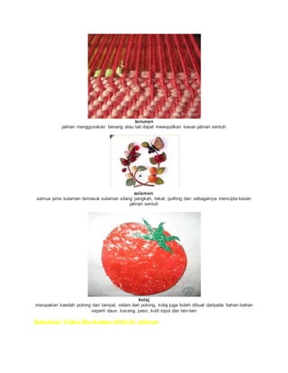 tenunan
jalinan menggunakan benang atau tali dapat mewujudkan kesan jalinan sentuh
sulaman
semua jenis sulaman temasuk sulaman silang pangkah, tekat, quilting dan sebagainya mencipta kesan
jalinan sentuh
kolaj
merupakan kaedah potong dan tampal, selain dari potong, kolaj juga boleh dibuat daripada bahan-bahan
seperti daun, kacang, pasir, kulit siput dan lain-lain
Saksikan Video Berkaitan AKtiviti Jalinan
 