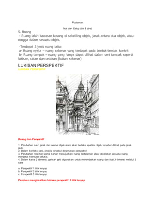 Pualaman
Ikat dan Celup (tie & dye)
5. Ruang
- Ruang ialah kawasan kosong di sekeliling objek, jarak antara dua objek, atau
rongga dalam sesuatu objek.
-Terdapat 2 jenis ruang iaitu:
a- Ruang nyata – ruang sebenar yang terdapat pada bentuk-bentuk konkrit
b- Ruang tampak – ruang yang hanya dapat dilihat dalam seni tampak seperti
lukisan, catan dan cetakan (bukan sebenar)
LUKISAN PERSPEKTIF
LUKISAN PERSPEKTIF
Ruang dan Perspektif
1. Perubahan saiz, jarak dan warna objek alam akan berlaku apabila objek tersebut dilihat pada jarak
jauh.
2. Dalam konteks seni, proses tersebut dinamakan perspektif.
3. Perubahan nilai ton warna kanan mewujudkan ruang kedalaman atau kecetekan sesuatu ruang
mengikut ktentuan pelukis.
4. Dalam karya 2 dimensi, garisan grid digunakan untuk menimbulkan ruang dan ilusi 3 dimensi melalui 3
cara
a. Perspektif 1 titik lenyap
b. Perspektif 2 titik lenyap
c. Perspektif 3 titik lenyap
Panduan menghasilkan lukisan perspektif 1 titik lenyap
 