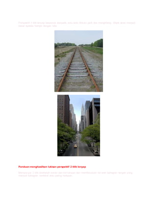 Perspektif 1 titik lenyap berpunca daripada satu arah (fokus) jauh dan menghilang. Objek akan menjadi
besar apabila hampir dengan kita.
Panduan menghasilkan lukisan perspektif 2 titik lenyap
Mempunyai 2 titik disebelah kanan dan kiri lukisan dan memfokuskan ke arah bahagian tengah yang
menjadi bahagian terdekat atau paling hadapan.
 