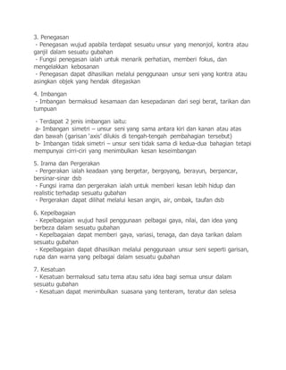 3. Penegasan
- Penegasan wujud apabila terdapat sesuatu unsur yang menonjol, kontra atau
ganjil dalam sesuatu gubahan
- Fungsi penegasan ialah untuk menarik perhatian, memberi fokus, dan
mengelakkan kebosanan
- Penegasan dapat dihasilkan melalui penggunaan unsur seni yang kontra atau
asingkan objek yang hendak ditegaskan
4. Imbangan
- Imbangan bermaksud kesamaan dan kesepadanan dari segi berat, tarikan dan
tumpuan
- Terdapat 2 jenis imbangan iaitu:
a- Imbangan simetri – unsur seni yang sama antara kiri dan kanan atau atas
dan bawah (garisan ‘axis’ dilukis di tengah-tengah pembahagian tersebut)
b- Imbangan tidak simetri – unsur seni tidak sama di kedua-dua bahagian tetapi
mempunyai cirri-ciri yang menimbulkan kesan keseimbangan
5. Irama dan Pergerakan
- Pergerakan ialah keadaan yang bergetar, bergoyang, berayun, berpancar,
bersinar-sinar dsb
- Fungsi irama dan pergerakan ialah untuk memberi kesan lebih hidup dan
realistic terhadap sesuatu gubahan
- Pergerakan dapat dilihat melalui kesan angin, air, ombak, taufan dsb
6. Kepelbagaian
- Kepelbagaian wujud hasil penggunaan pelbagai gaya, nilai, dan idea yang
berbeza dalam sesuatu gubahan
- Kepelbagaian dapat memberi gaya, variasi, tenaga, dan daya tarikan dalam
sesuatu gubahan
- Kepelbagaian dapat dihasilkan melalui penggunaan unsur seni seperti garisan,
rupa dan warna yang pelbagai dalam sesuatu gubahan
7. Kesatuan
- Kesatuan bermaksud satu tema atau satu idea bagi semua unsur dalam
sesuatu gubahan
- Kesatuan dapat menimbulkan suasana yang tenteram, teratur dan selesa
 
