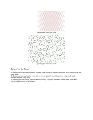 garisan yang mencipta corak
garisan yang mencipta corak
Garisan, Ton dan Ruang
1. Garisan yang halus menimbulkan ton yang cerah manakala garisan yang tebal akan menimbulkan ton
yang gelap.
2. Garisan yang jarang-jarang menimbulkan ton yang cerah manakala garisan yang rapat-rapat
menimbulkan ton yang gelap.
3. Garisan yang halus akan menimbulkan ilusi ruang yang jauh manakala garisan yang tebal akan
menampakkan ruang yang hadapan.
 