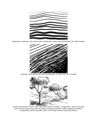 penggunaan perbezaan saiz garisan boleh membezakan ruang yang jauh/belakang dan dekat.hadapan
perbezaan jarak garisan juga boleh membezakan ton yang cerah dan ton gelap
semasa menghasilkan lukisan, objek yang lebih hadapan hendaklah menggunakan garisan yang lebih
tebal atau saiz pensel yang tebal atau kualiti yang gelap manakala kawasan belakang hendaklah
menggunakan pensel yang lebih cerah / kecil dengan tekanan yang lebih perlahan
 