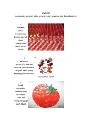 anyaman
penghasilan anyaman rotan, anyaman buluh, anyaman tikar dan sebagainya
§
tenunan
jalinan
menggunakan
benang atau tali
dapat
mewujudkan
kesan jalinan
sentuh
§
sulaman
semua jenis sulaman
temasuk sulaman silang
pangkah, tekat, quilting
dan sebagainya mencipta
kesan jalinan sentuh
§
kolaj
merupakan
kaedah potong
dan tampal,
selain dari
potong, kolaj juga
boleh dibuat
 