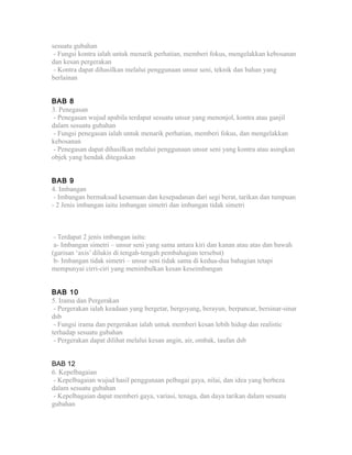 sesuatu gubahan
- Fungsi kontra ialah untuk menarik perhatian, memberi fokus, mengelakkan kebosanan
dan kesan pergerakan
- Kontra dapat dihasilkan melalui penggunaan unsur seni, teknik dan bahan yang
berlainan
BAB 8
3. Penegasan
- Penegasan wujud apabila terdapat sesuatu unsur yang menonjol, kontra atau ganjil
dalam sesuatu gubahan
- Fungsi penegasan ialah untuk menarik perhatian, memberi fokus, dan mengelakkan
kebosanan
- Penegasan dapat dihasilkan melalui penggunaan unsur seni yang kontra atau asingkan
objek yang hendak ditegaskan
BAB 9
4. Imbangan
- Imbangan bermaksud kesamaan dan kesepadanan dari segi berat, tarikan dan tumpuan
- 2 Jenis imbangan iaitu imbangan simetri dan imbangan tidak simetri
- Terdapat 2 jenis imbangan iaitu:
a- Imbangan simetri – unsur seni yang sama antara kiri dan kanan atau atas dan bawah
(garisan ‘axis’ dilukis di tengah-tengah pembahagian tersebut)
b- Imbangan tidak simetri – unsur seni tidak sama di kedua-dua bahagian tetapi
mempunyai cirri-ciri yang menimbulkan kesan keseimbangan
BAB 10
5. Irama dan Pergerakan
- Pergerakan ialah keadaan yang bergetar, bergoyang, berayun, berpancar, bersinar-sinar
dsb
- Fungsi irama dan pergerakan ialah untuk memberi kesan lebih hidup dan realistic
terhadap sesuatu gubahan
- Pergerakan dapat dilihat melalui kesan angin, air, ombak, taufan dsb
BAB 12
6. Kepelbagaian
- Kepelbagaian wujud hasil penggunaan pelbagai gaya, nilai, dan idea yang berbeza
dalam sesuatu gubahan
- Kepelbagaian dapat memberi gaya, variasi, tenaga, dan daya tarikan dalam sesuatu
gubahan
 