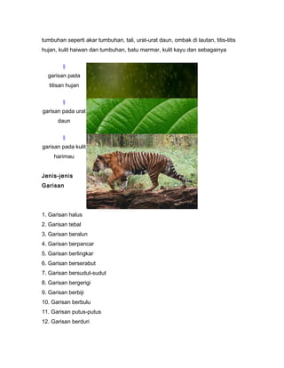 tumbuhan seperti akar tumbuhan, tali, urat-urat daun, ombak di lautan, titis-titis
hujan, kulit haiwan dan tumbuhan, batu marmar, kulit kayu dan sebagainya
§
garisan pada
titisan hujan
§
garisan pada urat
daun
§
garisan pada kulit
harimau
Jenis-jenis
Garisan
1. Garisan halus
2. Garisan tebal
3. Garisan beralun
4. Garisan berpancar
5. Garisan berlingkar
6. Garisan berserabut
7. Garisan bersudut-sudut
8. Garisan bergerigi
9. Garisan berbiji
10. Garisan berbulu
11. Garisan putus-putus
12. Garisan berduri
 