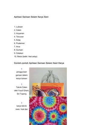 Aplikasi Garisan Dalam Karya Seni
1. Lukisan
2. Catan
3. Anyaman
4. Tenunan
5. Kolaj
6. Pualaman
7. Arca
8. Gurisan
9. Cetakan
10. Resis (batik / ikat celup)
Contoh-contoh Aplikasi Garisan Dalam Hasil Karya
§
penggunaan
garisan dalam
karya lukisan
§
Teknik Catan
oleh Yusuf Ghani,
Siri Topeng
§
karya teknik
resis / ikat dan
 