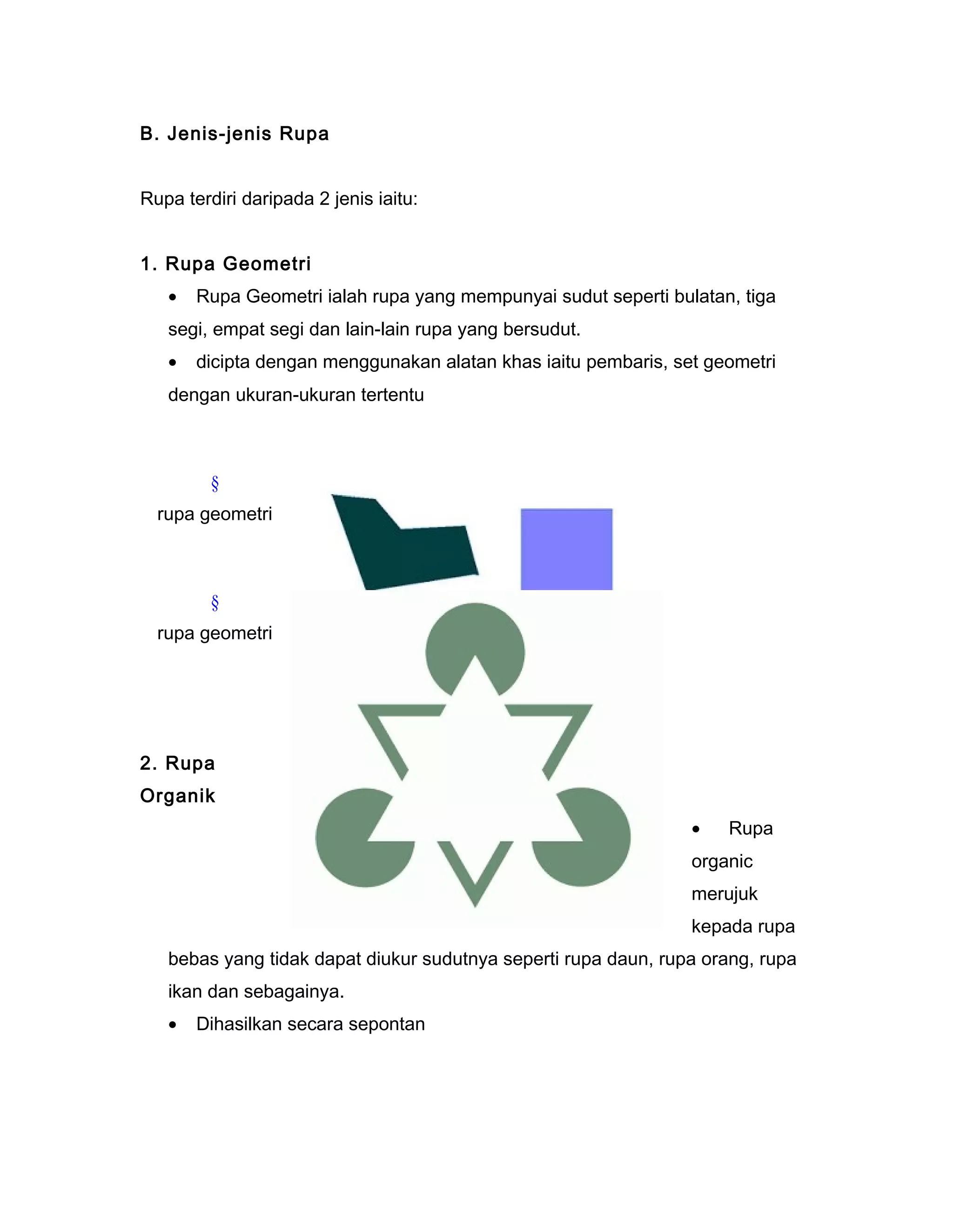 B. Jenis-jenis Rupa
Rupa terdiri daripada 2 jenis iaitu:
1. Rupa Geometri
• Rupa Geometri ialah rupa yang mempunyai sudut seperti bulatan, tiga
segi, empat segi dan lain-lain rupa yang bersudut.
• dicipta dengan menggunakan alatan khas iaitu pembaris, set geometri
dengan ukuran-ukuran tertentu
§
rupa geometri
§
rupa geometri
2. Rupa
Organik
• Rupa
organic
merujuk
kepada rupa
bebas yang tidak dapat diukur sudutnya seperti rupa daun, rupa orang, rupa
ikan dan sebagainya.
• Dihasilkan secara sepontan
 
