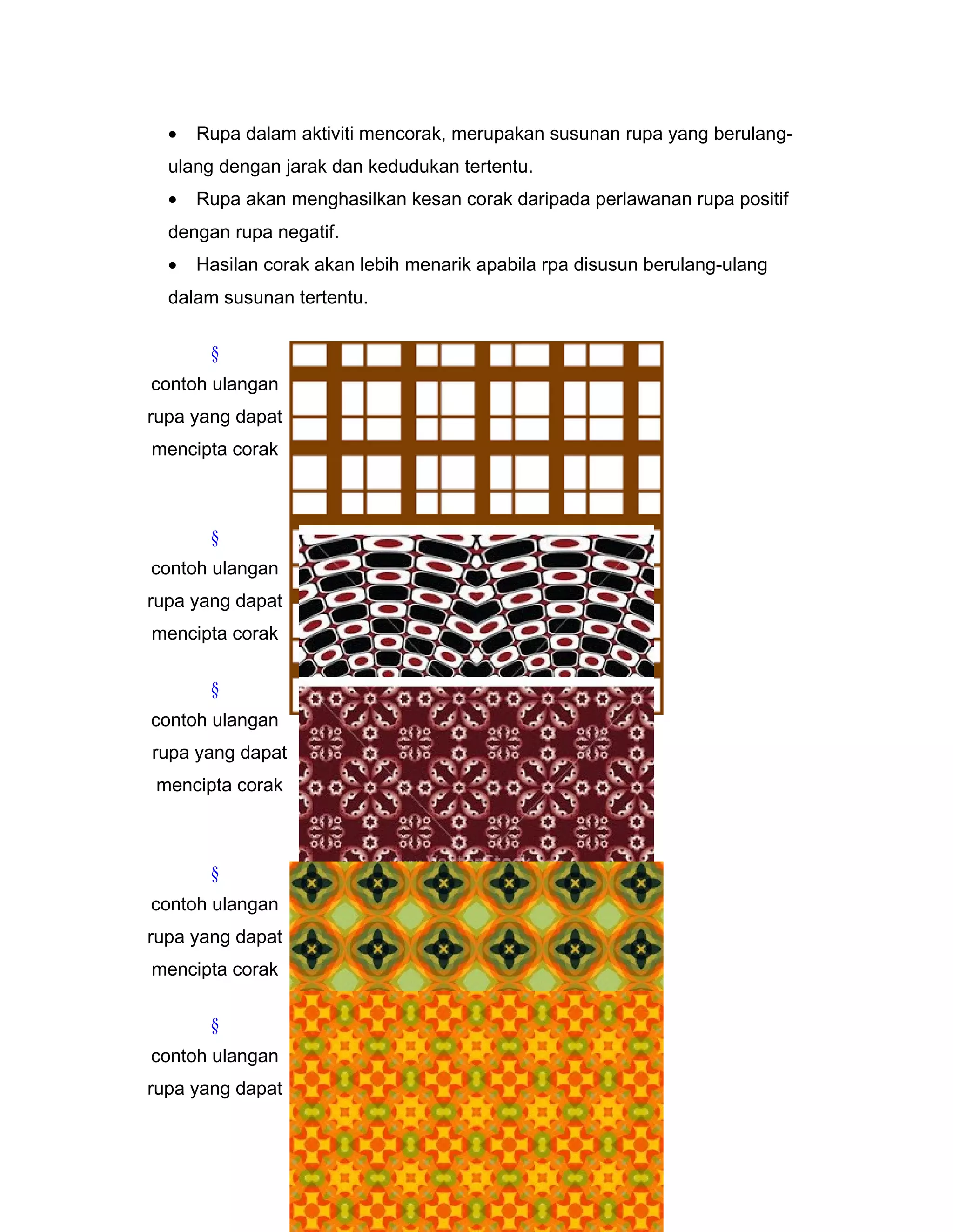 • Rupa dalam aktiviti mencorak, merupakan susunan rupa yang berulang-
ulang dengan jarak dan kedudukan tertentu.
• Rupa akan menghasilkan kesan corak daripada perlawanan rupa positif
dengan rupa negatif.
• Hasilan corak akan lebih menarik apabila rpa disusun berulang-ulang
dalam susunan tertentu.
§
contoh ulangan
rupa yang dapat
mencipta corak
§
contoh ulangan
rupa yang dapat
mencipta corak
§
contoh ulangan
rupa yang dapat
mencipta corak
§
contoh ulangan
rupa yang dapat
mencipta corak
§
contoh ulangan
rupa yang dapat
 