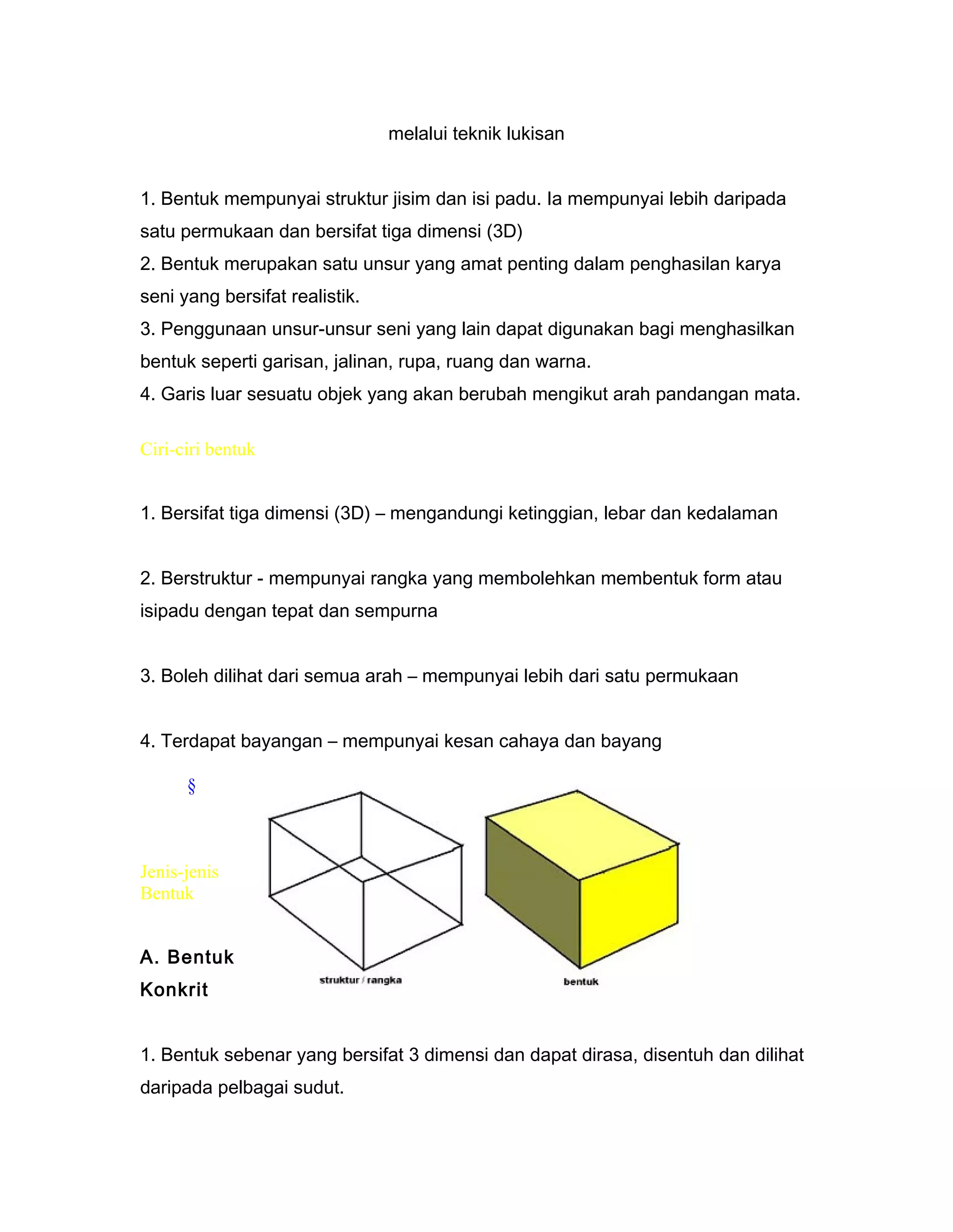 melalui teknik lukisan
1. Bentuk mempunyai struktur jisim dan isi padu. Ia mempunyai lebih daripada
satu permukaan dan bersifat tiga dimensi (3D)
2. Bentuk merupakan satu unsur yang amat penting dalam penghasilan karya
seni yang bersifat realistik.
3. Penggunaan unsur-unsur seni yang lain dapat digunakan bagi menghasilkan
bentuk seperti garisan, jalinan, rupa, ruang dan warna.
4. Garis luar sesuatu objek yang akan berubah mengikut arah pandangan mata.
Ciri-ciri bentuk
1. Bersifat tiga dimensi (3D) – mengandungi ketinggian, lebar dan kedalaman
2. Berstruktur - mempunyai rangka yang membolehkan membentuk form atau
isipadu dengan tepat dan sempurna
3. Boleh dilihat dari semua arah – mempunyai lebih dari satu permukaan
4. Terdapat bayangan – mempunyai kesan cahaya dan bayang
§
Jenis-jenis
Bentuk
A. Bentuk
Konkrit
1. Bentuk sebenar yang bersifat 3 dimensi dan dapat dirasa, disentuh dan dilihat
daripada pelbagai sudut.
 