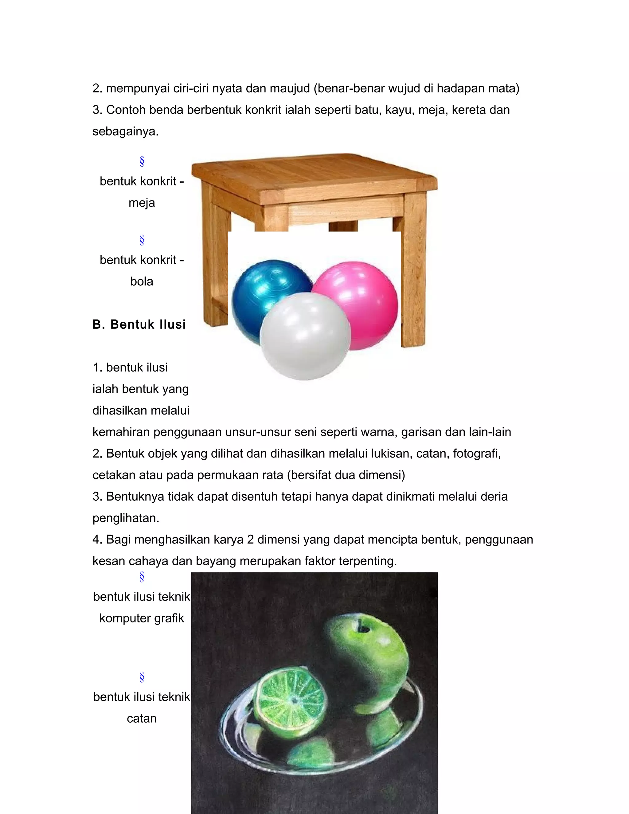 2. mempunyai ciri-ciri nyata dan maujud (benar-benar wujud di hadapan mata)
3. Contoh benda berbentuk konkrit ialah seperti batu, kayu, meja, kereta dan
sebagainya.
§
bentuk konkrit -
meja
§
bentuk konkrit -
bola
B. Bentuk Ilusi
1. bentuk ilusi
ialah bentuk yang
dihasilkan melalui
kemahiran penggunaan unsur-unsur seni seperti warna, garisan dan lain-lain
2. Bentuk objek yang dilihat dan dihasilkan melalui lukisan, catan, fotografi,
cetakan atau pada permukaan rata (bersifat dua dimensi)
3. Bentuknya tidak dapat disentuh tetapi hanya dapat dinikmati melalui deria
penglihatan.
4. Bagi menghasilkan karya 2 dimensi yang dapat mencipta bentuk, penggunaan
kesan cahaya dan bayang merupakan faktor terpenting.
§
bentuk ilusi teknik
komputer grafik
§
bentuk ilusi teknik
catan
 