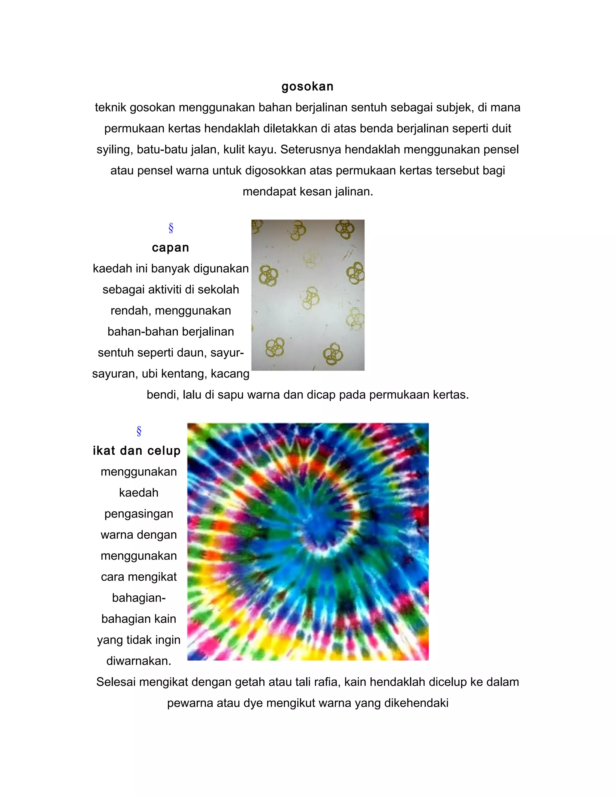 gosokan
teknik gosokan menggunakan bahan berjalinan sentuh sebagai subjek, di mana
permukaan kertas hendaklah diletakkan di atas benda berjalinan seperti duit
syiling, batu-batu jalan, kulit kayu. Seterusnya hendaklah menggunakan pensel
atau pensel warna untuk digosokkan atas permukaan kertas tersebut bagi
mendapat kesan jalinan.
§
capan
kaedah ini banyak digunakan
sebagai aktiviti di sekolah
rendah, menggunakan
bahan-bahan berjalinan
sentuh seperti daun, sayur-
sayuran, ubi kentang, kacang
bendi, lalu di sapu warna dan dicap pada permukaan kertas.
§
ikat dan celup
menggunakan
kaedah
pengasingan
warna dengan
menggunakan
cara mengikat
bahagian-
bahagian kain
yang tidak ingin
diwarnakan.
Selesai mengikat dengan getah atau tali rafia, kain hendaklah dicelup ke dalam
pewarna atau dye mengikut warna yang dikehendaki
 