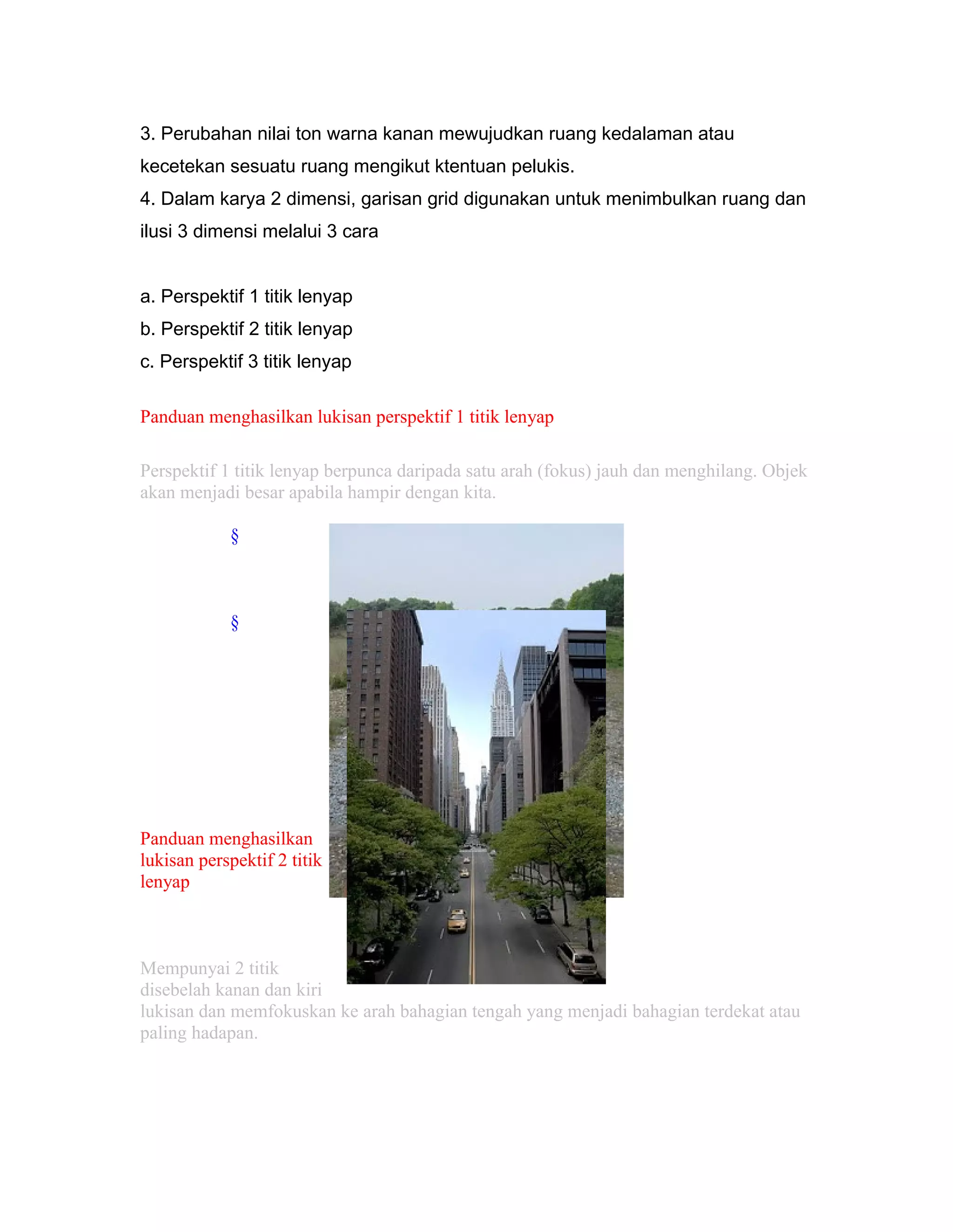 3. Perubahan nilai ton warna kanan mewujudkan ruang kedalaman atau
kecetekan sesuatu ruang mengikut ktentuan pelukis.
4. Dalam karya 2 dimensi, garisan grid digunakan untuk menimbulkan ruang dan
ilusi 3 dimensi melalui 3 cara
a. Perspektif 1 titik lenyap
b. Perspektif 2 titik lenyap
c. Perspektif 3 titik lenyap
Panduan menghasilkan lukisan perspektif 1 titik lenyap
Perspektif 1 titik lenyap berpunca daripada satu arah (fokus) jauh dan menghilang. Objek
akan menjadi besar apabila hampir dengan kita.
§
§
Panduan menghasilkan
lukisan perspektif 2 titik
lenyap
Mempunyai 2 titik
disebelah kanan dan kiri
lukisan dan memfokuskan ke arah bahagian tengah yang menjadi bahagian terdekat atau
paling hadapan.
 