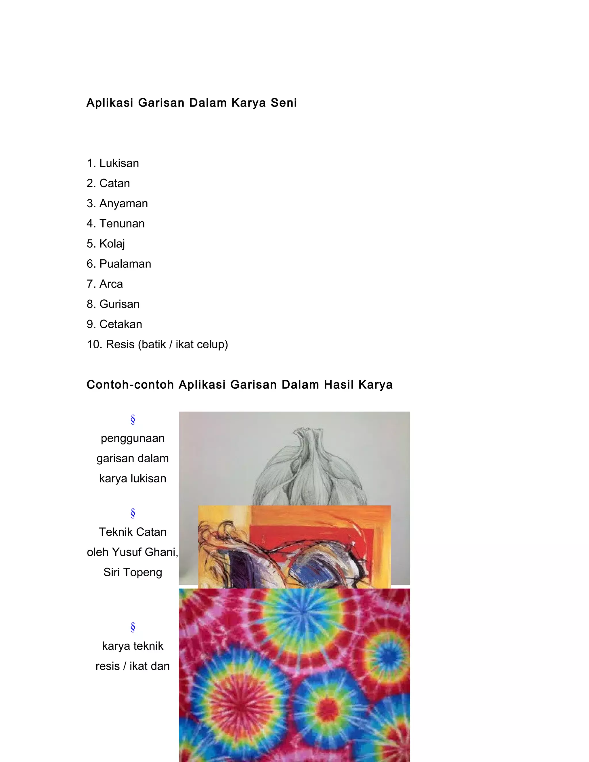 Aplikasi Garisan Dalam Karya Seni
1. Lukisan
2. Catan
3. Anyaman
4. Tenunan
5. Kolaj
6. Pualaman
7. Arca
8. Gurisan
9. Cetakan
10. Resis (batik / ikat celup)
Contoh-contoh Aplikasi Garisan Dalam Hasil Karya
§
penggunaan
garisan dalam
karya lukisan
§
Teknik Catan
oleh Yusuf Ghani,
Siri Topeng
§
karya teknik
resis / ikat dan
 