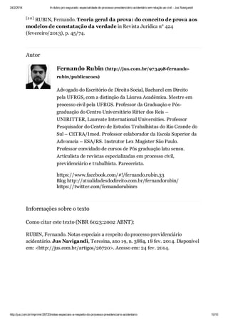 24/2/2014

In dubio pro segurado: especialidade do processo previdenciário acidentário em relação ao civil - Jus Navigandi

[2 0]

RUBIN, Fernando. Teoria geral da prova: do conceito de prova aos
modelos de constatação da verdade in Revista Jurídica n° 424
(fevereiro/2013), p. 45/74.

Autor
Fernando Rubin (http://jus.com.br/973498-fernandorubin/publicacoes)

Advogado do Escritório de Direito Social, Bacharel em Direito
pela UFRGS, com a distinção da Láurea Acadêmica. Mestre em
processo civil pela UFRGS. Professor da Graduação e Pósgraduação do Centro Universitário Ritter dos Reis –
UNIRITTER, Laureate International Universities. Professor
Pesquisador do Centro de Estudos Trabalhistas do Rio Grande do
Sul – CETRA/Imed. Professor colaborador da Escola Superior da
Advocacia – ESA/RS. Instrutor Lex Magister São Paulo.
Professor convidado de cursos de Pós graduação latu sensu.
Articulista de revistas especializadas em processo civil,
previdenciário e trabalhista. Parecerista.
https://www.facebook.com/#!/fernando.rubin.33
Blog http://atualidadesdodireito.com.br/fernandorubin/
https://twitter.com/fernandorubinrs

Informações sobre o texto
Como citar este texto (NBR 6023:2002 ABNT):
RUBIN, Fernando. Notas especiais a respeito do processo previdenciário
acidentário. Jus Navigandi, Teresina, ano 19, n. 3884, 18 fev. 2014. Disponível
em: <http://jus.com.br/artigos/26720>. Acesso em: 24 fev. 2014.

http://jus.com.br/imprimir/26720/notas-especiais-a-respeito-do-processo-previdenciario-acidentario

10/10

 