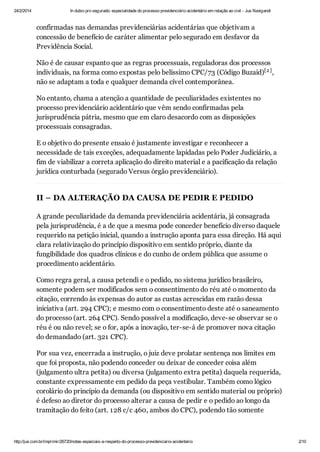 24/2/2014

In dubio pro segurado: especialidade do processo previdenciário acidentário em relação ao civil - Jus Navigandi

confirmadas nas demandas previdenciárias acidentárias que objetivam a
concessão de benefício de caráter alimentar pelo segurado em desfavor da
Previdência Social.
Não é de causar espanto que as regras processuais, reguladoras dos processos
individuais, na forma como expostas pelo belíssimo CPC/73 (Código Buzaid)[2 ] ,
não se adaptam a toda e qualquer demanda cível contemporânea.
No entanto, chama a atenção a quantidade de peculiaridades existentes no
processo previdenciário acidentário que vêm sendo confirmadas pela
jurisprudência pátria, mesmo que em claro desacordo com as disposições
processuais consagradas.
E o objetivo do presente ensaio é justamente investigar e reconhecer a
necessidade de tais exceções, adequadamente lapidadas pelo Poder Judiciário, a
fim de viabilizar a correta aplicação do direito material e a pacificação da relação
jurídica conturbada (segurado Versus órgão previdenciário).

II – DA ALTERAÇÃO DA CAUSA DE PEDIR E PEDIDO
A grande peculiaridade da demanda previdenciária acidentária, já consagrada
pela jurisprudência, é a de que a mesma pode conceder benefício diverso daquele
requerido na petição inicial, quando a instrução aponta para essa direção. Há aqui
clara relativização do princípio dispositivo em sentido próprio, diante da
fungibilidade dos quadros clínicos e do cunho de ordem pública que assume o
procedimento acidentário.
Como regra geral, a causa petendi e o pedido, no sistema jurídico brasileiro,
somente podem ser modificados sem o consentimento do réu até o momento da
citação, correndo às expensas do autor as custas acrescidas em razão dessa
iniciativa (art. 294 CPC); e mesmo com o consentimento deste até o saneamento
do processo (art. 264 CPC). Sendo possível a modificação, deve-se observar se o
réu é ou não revel; se o for, após a inovação, ter-se-á de promover nova citação
do demandado (art. 321 CPC).
Por sua vez, encerrada a instrução, o juiz deve prolatar sentença nos limites em
que foi proposta, não podendo conceder ou deixar de conceder coisa além
(julgamento ultra petita) ou diversa (julgamento extra petita) daquela requerida,
constante expressamente em pedido da peça vestibular. Também como lógico
corolário do princípio da demanda (ou dispositivo em sentido material ou próprio)
é defeso ao diretor do processo alterar a causa de pedir e o pedido ao longo da
tramitação do feito (art. 128 c/c 460, ambos do CPC), podendo tão somente

http://jus.com.br/imprimir/26720/notas-especiais-a-respeito-do-processo-previdenciario-acidentario

2/10

 