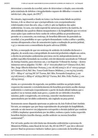 24/2/2014

In dubio pro segurado: especialidade do processo previdenciário acidentário em relação ao civil - Jus Navigandi

determinar a emenda da exordial, antes de determinar a citação, caso entenda
pela existência de defeitos e irregularidades capazes de dificultar o exame de
[3]
mérito (art. 284, caput, do CPC) .
No entanto, ingressando a fundo no tema e na forma como lidado na prática
forense, é de se observar que a jurisprudência vem excepcionalmente
relativizando o teor dos arts. 264, e 128 c/c 460 na hipótese das ações
acidentárias. In casu, em razão especial da natureza protetiva da matéria, da
alterabilidade dos quadros clínicos incapacitantes e da fungibilidade que revestem
essas ações (que conferem forte cunho de ordem pública ao procedimento),
permite-se a concessão, em sentença, de benefício diferente do postulado na
exordial; e/ou possibilita-se que o próprio demandante venha a aditar o pedido,
mesmo ultrapassada a fase de saneamento (após a realização de perícia judicial,
v.g.), e mesmo sem a concordância da parte adversa (INSS).
De fato, a concepção de que em sentença de acidente do trabalho declarará o
julgador, de acordo com a integralidade do material probatório coligido aos autos,
o direito às prestações acidentárias previstas em lei, independentemente do
pedido específico formulado na exordial, está devidamente assentado no Tribunal
de Justiça Gaúcho, para citarmos um, e no Superior Tribunal de Justiça – dentre
inúmeros outros julgados: TJ/RS – AI n° 70012612826 (10ª Câmara Cível, Rel.
Des. Jorge Alberto Schreiner Pestana, j. em 18/08/2005) e AI n° 70015140940
(9ª Câmara Cível, Rel. Des. Tasso Caubi Soares Delabary, j. em 04/05/2006);
STJ – REsp n° 197794/SC (6ª Turma, Rel. Min. Fernando Gonçalves, j. em
03/08/2000); e REsp n° 267652/RO (5ª Turma, Rel. Min. Felix Fischer, j. em
18/03/2003).
Assim, se o procurador do segurado, nos pedidos contidos na petição inicial,
requereu tão somente o restabelecimento do benefício provisório auxílio-doença
acidentário e a instrução (especialmente a partir do laudo oficial) indicou que o
quadro é ou se tornou ainda mais grave, a ponto de ser deferido o benefício
máximo, pode o magistrado, em sentença, conceder imediatamente a
aposentadoria por invalidez acidentária, não cogitada na peça portal.
Exatamente nesse diapasão oportunas as palavras do Juiz Federal José Antônio
Savaris, ao consignar que por força especialmente do princípio da fungibilidade,
entende-se não incorrer em julgamento extrapetita a decisão judicial que condena
o INSS a implantar aposentadoria por invalidez, embora a parte tenha requerido
benefício distinto (auxílio-doença, auxílio-acidente ou mesmo benefício
[4]
assistencial) .
Por tal razão, ganha em relevância nas demandas acidentárias a presença do
Ministério Público, como fiscal de lei (art. 82, III do CPC)[5] , que deve oferecer
parecer final no processo e inclusive indicar para a concessão do benefício que
http://jus.com.br/imprimir/26720/notas-especiais-a-respeito-do-processo-previdenciario-acidentario

3/10

 