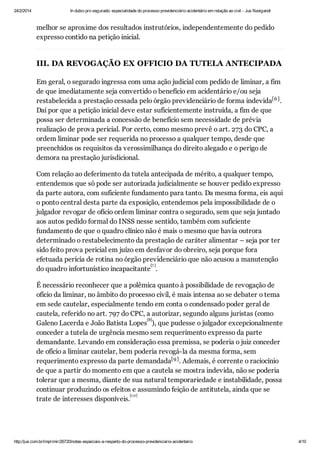 24/2/2014

In dubio pro segurado: especialidade do processo previdenciário acidentário em relação ao civil - Jus Navigandi

melhor se aproxime dos resultados instrutórios, independentemente do pedido
expresso contido na petição inicial.

III. DA REVOGAÇÃO EX OFFICIO DA TUTELA ANTECIPADA
Em geral, o segurado ingressa com uma ação judicial com pedido de liminar, a fim
de que imediatamente seja convertido o benefício em acidentário e/ou seja
restabelecida a prestação cessada pelo órgão previdenciário de forma indevida[6 ] .
Daí por que a petição inicial deve estar suficientemente instruída, a fim de que
possa ser determinada a concessão de benefício sem necessidade de prévia
realização de prova pericial. Por certo, como mesmo prevê o art. 273 do CPC, a
ordem liminar pode ser requerida no processo a qualquer tempo, desde que
preenchidos os requisitos da verossimilhança do direito alegado e o perigo de
demora na prestação jurisdicional.
Com relação ao deferimento da tutela antecipada de mérito, a qualquer tempo,
entendemos que só pode ser autorizada judicialmente se houver pedido expresso
da parte autora, com suficiente fundamento para tanto. Da mesma forma, eis aqui
o ponto central desta parte da exposição, entendemos pela impossibilidade de o
julgador revogar de ofício ordem liminar contra o segurado, sem que seja juntado
aos autos pedido formal do INSS nesse sentido, também com suficiente
fundamento de que o quadro clínico não é mais o mesmo que havia outrora
determinado o restabelecimento da prestação de caráter alimentar – seja por ter
sido feito prova pericial em juízo em desfavor do obreiro, seja porque fora
efetuada perícia de rotina no órgão previdenciário que não acusou a manutenção
[7 ]
do quadro infortunístico incapacitante .
É necessário reconhecer que a polêmica quanto à possibilidade de revogação de
ofício da liminar, no âmbito do processo civil, é mais intensa ao se debater o tema
em sede cautelar, especialmente tendo em conta o condensado poder geral de
cautela, referido no art. 797 do CPC, a autorizar, segundo alguns juristas (como
[8]
Galeno Lacerda e João Batista Lopes ), que pudesse o julgador excepcionalmente
conceder a tutela de urgência mesmo sem requerimento expresso da parte
demandante. Levando em consideração essa premissa, se poderia o juiz conceder
de ofício a liminar cautelar, bem poderia revogá-la da mesma forma, sem
requerimento expresso da parte demandada[9 ] . Ademais, é corrente o raciocínio
de que a partir do momento em que a cautela se mostra indevida, não se poderia
tolerar que a mesma, diante de sua natural temporariedade e instabilidade, possa
continuar produzindo os efeitos e assumindo feição de antitutela, ainda que se
[1 0]
trate de interesses disponíveis.

http://jus.com.br/imprimir/26720/notas-especiais-a-respeito-do-processo-previdenciario-acidentario

4/10

 