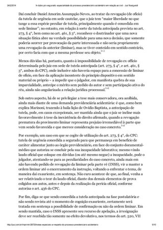 24/2/2014

In dubio pro segurado: especialidade do processo previdenciário acidentário em relação ao civil - Jus Navigandi

Daí concluir Daniel Amorim Assumpção Neves, ao tratar da revogação (de ofício)
da tutela de urgência em sede cautelar, que o juiz tem “maior liberdade no que
tange a essa espécie peculiar de tutela, principalmente quando é concedida em
sede liminar”; no entanto, em relação à sorte da tutela antecipada prevista no art.
273, § 4°, bem como no art. 461, § 3°, reconhece o doutrinador que uma nova
situação fática abre na verdade possibilidade para uma nova decisão, que somente
poderia ocorrer por provocação da parte interessada e não seria propriamente
uma revogação da anterior (liminar), mas se tiver conteúdo em sentido contrário,
[1 1 ]
por certo faria com que a mesma perdesse seu objeto.
Menos dúvidas há, portanto, quanto à impossibilidade de revogação ex officio
determinada pelo juiz em sede de tutela antecipada (art. 273, § 4°, e art. 461, §
3°, ambos do CPC), onde inclusive não haveria espaço para a concessão de liminar
de ofício, em face da aplicação inconteste do princípio dispositivo em sentido
material ou próprio – a impedir que o julgador, em manifesta quebra de sua
imparcialidade, antecipe o mérito sem pedido do autor e sem participação ativa do
[1 2]
réu, ainda não angularizada a relação jurídica processual.
Sob outro aspecto, há de se privilegiar a tese mais conservadora, ora acolhida,
ainda mais diante de uma demanda previdenciária acidentária: é que, como bem
explica Marinoni, trazendo à baila lição de Ovídio Baptista, a antecipação de
tutela, pode, em casos excepcionais, ser mantida ainda que o juiz se incline mais
favoravelmente à tese da inexistência do direito afirmado, quando a revogação
prematura do provimento liminar representa prejuízo irremediável à parte que
[1 3]
vem sendo favorecida e que merece consideração no caso concreto.
Por exemplo, um caso em que se cogite de utilização do art. 273, § 4°, do CPC:
tutela de urgência concedida a segurado para que permaneça em benefício de
caráter alimentar junto ao órgão previdenciário, em face do conjunto documentalmédico que autoriza se concluir pela sua incapacidade laborativa; mesmo vindo
laudo oficial que coloque em dúvidas (ou até mesmo negue) a incapacidade, pode o
julgador, atentando-se para as peculiaridades do caso concreto, ainda mais em
não havendo pedido de revogação da liminar pela parte ré (INSS), vir a manter a
ordem liminar até o encerramento da instrução, voltando a enfrentar o tema, de
maneira daí exauriente, em sentença. Não raro acontece de que, ao final, venha a
ser relativizado o teor do laudo oficial, diante dos demais elementos de prova
coligidos aos autos, antes e depois da realização da perícia oficial, conforme
autoriza o art. 436 do CPC.
Por fim, diga-se que sendo concedida a tutela antecipada na fase postulatória e
não sendo revista até o momento de cognição exauriente, certamente será
tratada em sentença a possibilidade de confirmação ou não da ordem liminar. Em
sendo mantida, caso o INSS apresente seu recurso de apelação, a irresignação
deve ser recebida tão somente no efeito devolutivo, nos termos do art. 520, VII
http://jus.com.br/imprimir/26720/notas-especiais-a-respeito-do-processo-previdenciario-acidentario

5/10

 