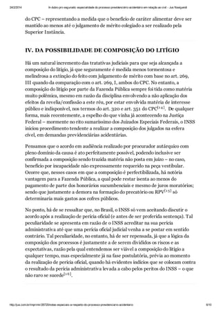 24/2/2014

In dubio pro segurado: especialidade do processo previdenciário acidentário em relação ao civil - Jus Navigandi

do CPC – representando a medida que o benefício de caráter alimentar deve ser
mantido ao menos até o julgamento de mérito colegiado a ser realizado pela
Superior Instância.

IV. DA POSSIBILIDADE DE COMPOSIÇÃO DO LITÍGIO
Há um natural incremento das tratativas judiciais para que seja alcançada a
composição do litígio, já que seguramente é medida menos tormentosa e
melindrosa a extinção do feito com julgamento de mérito com base no art. 269,
III quando da comparação com o art. 269, I, ambos do CPC. No entanto, a
composição do litígio por parte da Fazenda Pública sempre foi tida como matéria
muito polêmica, mesmo em razão da disciplina envolvendo a não aplicação dos
efeitos da revelia/confissão a este réu, por estar envolvida matéria de interesse
público e indisponível, nos termos do art. 320 e art. 351 do CPC[1 4 ] . De qualquer
forma, mais recentemente, a espelho do que vinha já acontecendo na Justiça
Federal – mormente no rito sumaríssimo dos Juizados Especiais Federais, o INSS
iniciou procedimento tendente a realizar a composição dos julgados na esfera
cível, em demandas previdenciárias acidentárias.
Pensamos que o acordo em audiência realizado por procurador autárquico com
pleno domínio da causa é ato perfeitamente possível, podendo inclusive ser
confirmada a composição sendo trazida matéria não posta em juízo – no caso,
benefício por incapacidade não expressamente requerido na peça vestibular.
Ocorre que, nesses casos em que a composição é perfectibilizada, há notória
vantagem para a Fazenda Pública, a qual pode restar isenta ao menos do
pagamento de parte dos honorários sucumbenciais e mesmo de juros moratórios;
sendo que justamente a demora na formação do precatório ou RPV[1 5] só
determinaria mais gastos aos cofres públicos.
No ponto, há de se ressaltar que, no Brasil, o INSS só vem aceitando discutir o
acordo após a realização de perícia oficial (e antes de ser proferida sentença). Tal
peculiaridade se apresenta em razão de o INSS acreditar na sua perícia
administrativa até que uma perícia oficial judicial venha a se postar em sentido
contrário. Tal peculiaridade, no entanto, há de ser repensada, já que a lógica da
composição dos processos é justamente a de serem divididos os riscos e as
expectativas, razão pela qual entendemos ser viável a composição do litígio a
qualquer tempo, mas especialmente já na fase postulatória, prévia ao momento
da realização de perícia oficial, quando há evidentes indícios que se colocam contra
o resultado da perícia administrativa levada a cabo pelos peritos do INSS – o que
não raro se sucede[1 6 ] .

http://jus.com.br/imprimir/26720/notas-especiais-a-respeito-do-processo-previdenciario-acidentario

6/10

 