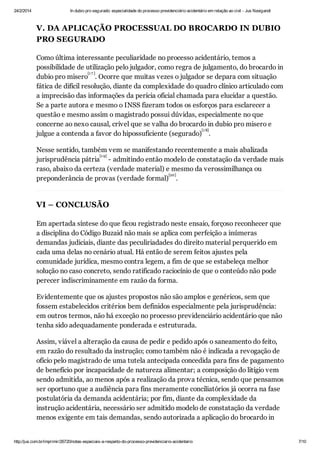 24/2/2014

In dubio pro segurado: especialidade do processo previdenciário acidentário em relação ao civil - Jus Navigandi

V. DA APLICAÇÃO PROCESSUAL DO BROCARDO IN DUBIO
PRO SEGURADO
Como última interessante peculiaridade no processo acidentário, temos a
possibilidade de utilização pelo julgador, como regra de julgamento, do brocardo in
[1 7 ]
dubio pro misero . Ocorre que muitas vezes o julgador se depara com situação
fática de difícil resolução, diante da complexidade do quadro clínico articulado com
a imprecisão das informações da perícia oficial chamada para elucidar a questão.
Se a parte autora e mesmo o INSS fizeram todos os esforços para esclarecer a
questão e mesmo assim o magistrado possui dúvidas, especialmente no que
concerne ao nexo causal, crível que se valha do brocardo in dubio pro misero e
[1 8]
julgue a contenda a favor do hipossuficiente (segurado) .
Nesse sentido, também vem se manifestando recentemente a mais abalizada
[1 9]
jurisprudência pátria - admitindo então modelo de constatação da verdade mais
raso, abaixo da certeza (verdade material) e mesmo da verossimilhança ou
[20]
preponderância de provas (verdade formal) .

VI – CONCLUSÃO
Em apertada síntese do que ficou registrado neste ensaio, forçoso reconhecer que
a disciplina do Código Buzaid não mais se aplica com perfeição a inúmeras
demandas judiciais, diante das peculiriadades do direito material perquerido em
cada uma delas no cenário atual. Há então de serem feitos ajustes pela
comunidade jurídica, mesmo contra legem, a fim de que se estabeleça melhor
solução no caso concreto, sendo ratificado raciocínio de que o conteúdo não pode
perecer indiscriminamente em razão da forma.
Evidentemente que os ajustes propostos não são amplos e genéricos, sem que
fossem estabelecidos critérios bem definidos especialmente pela jurisprudência:
em outros termos, não há exceção no processo previdenciário acidentário que não
tenha sido adequadamente ponderada e estruturada.
Assim, viável a alteração da causa de pedir e pedido após o saneamento do feito,
em razão do resultado da instrução; como também não é indicada a revogação de
ofício pelo magistrado de uma tutela antecipada concedida para fins de pagamento
de benefício por incapacidade de natureza alimentar; a composição do litígio vem
sendo admitida, ao menos após a realização da prova técnica, sendo que pensamos
ser oportuno que a audiência para fins meramente conciliatórios já ocorra na fase
postulatória da demanda acidentária; por fim, diante da complexidade da
instrução acidentária, necessário ser admitido modelo de constatação da verdade
menos exigente em tais demandas, sendo autorizada a aplicação do brocardo in

http://jus.com.br/imprimir/26720/notas-especiais-a-respeito-do-processo-previdenciario-acidentario

7/10

 