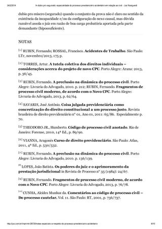 24/2/2014

In dubio pro segurado: especialidade do processo previdenciário acidentário em relação ao civil - Jus Navigandi

dubio pro misero (segurado) quando o conjunto da prova não é claro no sentido da
existência da incapacidade e/ou da configuração do nexo causal, mas dúvida
razoável assola o juiz em razão de boa carga probatória aportada pela parte
demandante (hipossuficiente).

NOTAS
[1 ]

RUBIN, Fernando; ROSSAL, Francisco. Acidentes de Trabalho. São Paulo:
LTr, novembro/2013, 175 p.
[2 ]

TORRES, Artur. A tutela coletiva dos direitos individuais –
considerações acerca do projeto de novo CPC. Porto Alegre: Arana: 2013,
p. 36/45.
[3 ]

RUBIN, Fernando. A preclusão na dinâmica do processo civil. Porto
Alegre: Livraria do Advogado, 2010. p. 212; RUBIN, Fernando. Fragmentos de
processo civil moderno, de acordo com o Novo CPC. Porto Alegre:
Livraria do Advogado, 2013, p. 62/64.
[4 ]

SAVARIS, José Antônio. Coisa julgada previdenciária como
concretização do direito constitucional a um processo justo. Revista
brasileira de direito previdenciário n° 01, Ano 01, 2011: 65/86. Especialmente p.
70.
[5]

THEODORO JR., Humberto. Código de processo civil anotado. Rio de
Janeiro: Forense, 2010, 14ª Ed., p. 89/90.
[6 ]

VIANNA, Aragonés Curso de direito previdenciário. São Paulo: Atlas,
2011, 4ª Ed., p. 530/532.
[7 ]

RUBIN, Fernando. A preclusão na dinâmica do processo civil. Porto
Alegre: Livraria do Advogado, 2010. p. 136/139.
[8]

LOPES, João Batista. Os poderes do juiz e o aprimoramento da
prestação jurisdicional in Revista de Processo n° 35 (1984): 24/67.
[9 ]

RUBIN, Fernando. Fragmentos de processo civil moderno, de acordo
com o Novo CPC. Porto Alegre: Livraria do Advogado, 2013, p. 76/78.
[1 0]

CUNHA, Alcides Munhoz da. Comentários ao código de processo civil –
Do processo cautelar. Vol. 11. São Paulo: RT, 2001, p. 736/737.

[1 1 ]

http://jus.com.br/imprimir/26720/notas-especiais-a-respeito-do-processo-previdenciario-acidentario

8/10

 