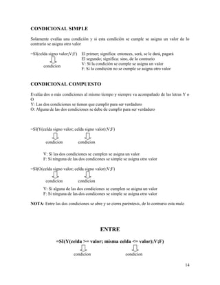CONDICIONAL SIMPLE
Solamente evalúa una condición y si esta condición se cumple se asigna un valor de lo
contrario se asigna otro valor
=SI(celda signo valor;V;F) El primer; significa: entonces, será, se le dará, pagará
El segundo; significa: sino, de lo contrario
V: Si la condición se cumple se asigna un valor
F: Si la condición no se cumple se asigna otro valor
CONDICIONAL COMPUESTO
Evalúa dos o más condiciones al mismo tiempo y siempre va acompañado de las letras Y o
O
Y: Las dos condiciones se tienen que cumplir para ser verdadero
O: Alguna de las dos condiciones se debe de cumplir para ser verdadero
=SI(Y(celda signo valor; celda signo valor);V;F)
V: Si las dos condiciones se cumplen se asigna un valor
F: Si ninguna de las dos condicones se simple se asigna otro valor
=SI(O(celda signo valor; celda signo valor);V;F)
V: Si alguna de las dos condiciones se cumplen se asigna un valor
F: Si ninguna de las dos condicones se simple se asigna otro valor
NOTA: Entre las dos condiciones se abre y se cierra paréntesis, de lo contrario esta malo
ENTRE
=SI(Y(celda >= valor; misma celda <= valor);V;F)
14
condicion
condicion condicion
condicion condicion
condicion condicion
 