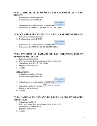 PARA CAMBIAR EL TAMAÑO DE LAS COLUMNAS AL MISMO
TIEMPO
1. Seleccionar toda la información
2. Ir a la cinta de opción INICIO
3. Seleccionar en la opción celdas –FORMATO
4. Seleccionar AUTOAJUSTAR ANCHO DE COLUMNA
PARA CAMBIAR EL TAMAÑO DE LAS FILAS AL MISMO TIEMPO
1. Seleccionar toda la información
2. Ir a la cinta de opción INICIO
3. Seleccionar en la opción celdas –FORMATO
4. Seleccionar AUTOAJUSTAR AL ALTO DE FILA
PARA CAMBIAR EL TAMAÑO DE LAS COLUMNAS POR UN
NÚMERO ESPECIFICO
1. Seleccionar las columnas
2. Clic con el botón derecho del mouse sobre la selección
3. Seleccionar ANCHO DE COLUMNA
4. Digitar el ancho deseado
5. Aceptar
OTRA FORMA
1. Seleccionar las COLUMNAS
2. Ir a la cinta de opción INICIO
3. Seleccionar en la opción celdas –FORMATO
4. Seleccionar ancho de columna
5. Digitar el ancho deseado
6. Aceptar
PARA CAMBIAR EL TAMAÑO DE LAS FILAS POR UN NÚMERO
ESPECIFICO
1. Seleccionar las FILAS
2. Clic con el botón derecho del mouse sobre la selección
3. Seleccionar ALTO DE FILA
4. Digitar el alto deseado
5. Aceptar
4
 