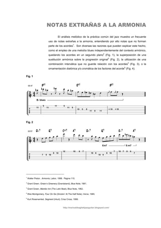 NOTAS EXTRAÑAS A LA ARMONIA

                                    El análisis melódico de la práctica común del jazz muestra un frecuente
                          uso de notas extrañas a la armonía, entendiendo por ello notas que no forman
                          parte de los acordes1. Son diversas las razones que pueden explicar este hecho,
                          como el empleo de una melodía blues independientemente del contexto armónico,
                          quedando los acordes en un segundo plano2 (Fig. 1), la superposición de una
                          sustitución armónica sobre la progresión original3 (Fig. 2), la utilización de una
                          combinación interválica que no guarde relación con los acordes4 (Fig. 3), o la
                          ornamentación diatónica y/o cromática de los factores del acorde5 (Fig. 4).

Fig. 1




Fig. 2




1
    Walter Piston. Armonía, Labor, 1998. Página 110.
2
    Grant Green, Green’s Greenery (Grandstand), Blue Note, 1961.
3
    Grant Green, Mambo Inn (The Latin Beat), Blue Note, 1962.
4
    Wes Montgomery, Four On Six (Smokin’ At The Half Note), Verve, 1965.
5
    Kurt Rosenwinkel, Segment (Intuit), Criss Cross, 1999.


                                         http://marioabbagliatijazzguitar.blogspot.com/
 