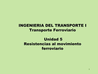 1
INGENIERIA DEL TRANSPORTE I
Transporte Ferroviario
Unidad 5
Resistencias al movimiento
ferroviario
 