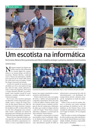 Um escotista na informática
Há 32 anos, Maneca fez o juramento com Deus e a pátria; proteger o próximo; obedecer à Lei Escoteira
O conhecimento é adquirido em etapas como, por exemplo, cozinhar, natação e salvamento, primeiros socorros, regras de segurança e estudo da natureza
O escotismo foi pioneiro em termos de voluntariado. Hoje é o maior movimento de jovens do mundo
FOTOSARQUIVOPESSOAL
Perfil_SEFAZ
Guilherme Garcia
N
inguém imagina que alguém que
dedica toda sua vida proﬁssional
ao mundo digital dos compu-
tadores é, ao mesmo tempo, um líder do
escotismo. Manoel Moreira, conhecido
como o Maneca da informática, trabalha
para o governo de SC desde 1986. Passou
por várias áreas como no Gaplan, Uninfo
até chegar à Secretaria da Fazenda.
A partir da vontade de encontrar uma
atividade ao ar livre, uma espécie de fuga
dos cabos de redes, emails, aplicativos e
todos os tipos de programas, entrou para
o Grupo Escoteiro Hercílio Luz partici-
pando como membro juvenil de acam-
pamentos, jornadas, atividades sociais e
vivência em equipe.
Há 32 anos como escoteiro participou
de diferentes eventos importantes para a
cidade, como a criação do Grupo Esco-
teiro do Mar Ijurerê Mirim em 1982; foi
presidente do Grupo Escoteiro Contesta-
do, fundado em 2007, no bairro Bela Vista
em São José, abrangendo uma comuni-
dade carente e aplicando um sistema de
progressão para estimular que cada jovem
desenvolva suas capacidades e interesses.
Maneca faz isso colocando desaﬁos a se-
rem superados, aventuras, incentivando a
explorar, a descobrir, a experimentar, a in-
ventar e a criar a capacidade de achar so-
luções; mas sempre respeitando os jovens
escoteiros, individualmente.
Desde o mês de maio, toda a sua equipe
de jovens e adultos está participando de
campanhas comunitárias. Entre elas estão
a coleta de pilhas e baterias usadas, para
dar o destino correto, e também a recicla-
gem do óleo de cozinha para a fabricação
de sabão, que é usado no colégio onde ﬁca
a sede do Grupo. “Dessa forma estamos
aplicando a cidadania e a conservação do
meio ambiente”, aﬁrma Maneca.
Para ampliar a comunicação, o escotista
atua também como Coordenador Adjun-
to de Radioescotismo, prestando auxílio
voluntário em comunicações emergen-
ciais, especialmente quando há falha na
infraestrutura convencional das redes de
telecomunicações e da distribuição de
energia elétrica devido a desastres, situa-
ção de emergência ou estado de calami-
dade pública.
Todos os anos no mês de outubro, Ma-
neca se encontra com outros escotistas
para participar do Jamboree on Ar e do
Jamboree on the Internet. Nesse evento
mundial de radioamadores, Maneca ﬁcou
em 8° lugar no Estado e 20° na categoria
nacional.
Além de todos os termos da linguagem
da web, as palavras que estão mais presen-
tes na vida de Manoel Moreira são: frater-
nidade, lealdade, altruísmo, responsabili-
dade, respeito e disciplina.
5>NOTAS FISCAIS Maio de 2012
 