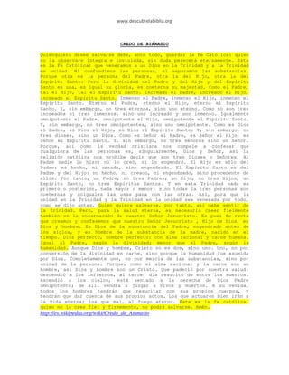 www.descubrelabiblia.org



                                 CREDO DE ATANASIO

Quienquiera desee salvarse debe, ante todo, guardar la Fe Católica: quien
no la observare íntegra e inviolada, sin duda perecerá eternamente. Esta
es la Fe Católica: que veneramos a un Dios en la Trinidad y a la Trinidad
en unidad. Ni confundimos las personas, ni separamos las substancias.
Porque otra es la persona del Padre, otra la del Hijo, otra la del
Espíritu Santo: Pero la divinidad del Padre y del Hijo y del Espíritu
Santo es una, es igual su gloria, es coeterna su majestad. Como el Padre,
tal el Hijo, tal el Espíritu Santo. Increado el Padre, increado el Hijo,
increado el Espíritu Santo. Inmenso el Padre, inmenso el Hijo, inmenso el
Espíritu Santo. Eterno el Padre, eterno el Hijo, eterno el Espíritu
Santo. Y, sin embargo, no tres eternos, sino uno eterno. Como no son tres
increados ni tres inmensos, sino uno increado y uno inmenso. Igualmente
omnipotente el Padre, omnipotente el Hijo, omnipotente el Espíritu Santo.
Y, sin embargo, no tres omnipotentes, sino uno omnipotente. Como es Dios
el Padre, es Dios el Hijo, es Dios el Espíritu Santo. Y, sin embargo, no
tres dioses, sino un Dios. Como es Señor el Padre, es Señor el Hijo, es
Señor el Espíritu Santo. Y, sin embargo, no tres señores sino un Señor.
Porque, así como la verdad cristiana nos compele a confesar que
cualquiera de las personas es, singularmente, Dios y Señor, así la
religión católica nos prohibe decir que son tres Dioses o Señores. Al
Padre nadie lo hizo: ni lo creó, ni lo engendró. El Hijo es sólo del
Padre: no hecho, ni creado, sino engendrado. El Espíritu Santo es del
Padre y del Hijo: no hecho, ni creado, ni engendrado, sino procedente de
ellos. Por tanto, un Padre, no tres Padres; un Hijo, no tres Hijos, un
Espíritu Santo, no tres Espíritus Santos. Y en esta Trinidad nada es
primero o posterior, nada mayor o menor: sino todas la tres personas son
coeternas y coiguales las unas para con las otras. Así, para que la
unidad en la Trinidad y la Trinidad en la unidad sea venerada por todo,
como se dijo antes. Quien quiere salvarse, por tanto, así debe sentir de
la Trinidad. Pero, para la salud eterna, es necesario creer fielmente
también en la encarnación de nuestro Señor Jesucristo. Es pues fe recta
que creamos y confesemos que nuestro Señor Jesucristo , Hijo de Dios, es
Dios y hombre. Es Dios de la substancia del Padre, engendrado antes de
los siglos, y es hombre de la substancia de la madre, nacido en el
tiempo. Dios perfecto, hombre perfecto: con alma racional y carne humana.
Igual al Padre, según la divinidad; menor que el Padre, según la
humanidad. Aunque Dios y hombre, Cristo no es dos, sino uno. Uno, no por
conversión de la divinidad en carne, sino porque la humanidad fue asumida
por Dios. Completamente uno, no por mezcla de las substancias, sino por
unidad de la persona. Porque, como el alma racional y la carne son un
hombre, así Dios y hombre son un Cristo. Que padeció por nuestra salud:
descendió a los infiernos, al tercer día resucitó de entre los muertos.
Ascendió a los cielos, está sentado a la derecha de Dios Padre
omnipotente; de allí vendrá a juzgar a vivos y muertos. A su venida,
todos los hombres tendrán que resucitar con sus propios cuerpos, y
tendrán que dar cuenta de sus propios actos. Los que actuaron bien irán a
la vida eterna; los que mal, al fuego eterno. Esta es la fe católica,
quien no la crea fiel y firmemente, no podrá salvarse. Amén.
http://es.wikipedia.org/wiki/Credo_de_Atanasio
 