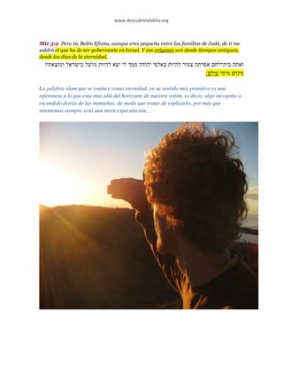 www.descubrelabiblia.org



Mic 5:2 Pero tú, Belén Efrata, aunque eres pequeña entre las familias de Judá, de ti me
saldrá el que ha de ser gobernante en Israel. Y sus orígenes son desde tiempos antiguos,
desde los días de la eternidad.
  ‫ואתה בית־לח אפרתה צעיר להיות באלפי יהודה ממ לי יצא להיות מו ל בי ראל ומוצאתיו‬
                                                                  ‫מקד מימי עול ׃‬

La palabra olam que se traduce como eternidad, en su sentido más primitivo es una
referencia a lo que esta mas allá del horizonte de nuestra visión, es decir, algo incognito o
escondido detrás de las montañas, de modo que tratar de explicarlo, por más que
intentemos siempre será una mera especulación…
 