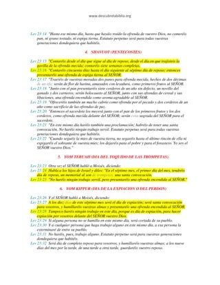 www.descubrelabiblia.org



Lev 23:14 "Hasta ese mismo día, hasta que hayáis traído la ofrenda de vuestro Dios, no comeréis
    pan, ni grano tostado, ni espiga tierna. Estatuto perpetuo será para todas vuestras
    generaciones dondequiera que habitéis.

                                  4. SHAVUOT (PENTECOSTES)

Lev 23:15 "Contaréis desde el día que sigue al día de reposo, desde el día en que trajisteis la
    gavilla de la ofrenda mecida; contaréis siete semanas completas.
Lev 23:16 "Contaréis cincuenta días hasta el día siguiente al séptimo día de reposo; entonces
    presentaréis una ofrenda de espiga tierna al SEÑOR.
Lev 23:17 "Traeréis de vuestras moradas dos panes para ofrenda mecida, hechos de dos décimas
    de un efa; serán de flor de harina, amasados con levadura, como primeros frutos al SEÑOR.
Lev 23:18 "Junto con el pan presentaréis siete corderos de un año sin defecto, un novillo del
    ganado y dos carneros; serán holocausto al SEÑOR, junto con sus ofrendas de cereal y sus
    libaciones, una ofrenda encendida como aroma agradable al SEÑOR.
Lev 23:19 "Ofreceréis también un macho cabrío como ofrenda por el pecado y dos corderos de un
    año como sacrificio de las ofrendas de paz.
Lev 23:20 "Entonces el sacerdote los mecerá junto con el pan de los primeros frutos y los dos
    corderos, como ofrenda mecida delante del SEÑOR; serán cosa sagrada del SEÑOR para el
    sacerdote.
Lev 23:21 "En este mismo día haréis también una proclamación; habréis de tener una santa
    convocación. No haréis ningún trabajo servil. Estatuto perpetuo será para todas vuestras
    generaciones dondequiera que habitéis.
Lev 23:22 "Cuando seguéis la mies de vuestra tierra, no segaréis hasta el último rincón de ella ni
    espigaréis el sobrante de vuestra mies; los dejaréis para el pobre y para el forastero. Yo soy el
    SEÑOR vuestro Dios."

                 5. YOM TERUAH (DIA DEL TOQUIDO DE LAS TROMPETAS)

Lev 23:23 Otra vez el SEÑOR habló a Moisés, diciendo:
Lev 23:24 Habla a los hijos de Israel y diles: "En el séptimo mes, el primer día del mes, tendréis
    día de reposo, un memorial al son de trompetas, una santa convocación.
Lev 23:25 "No haréis ningún trabajo servil, pero presentaréis una ofrenda encendida al SEÑOR."

                  6. YOM KIPPUR (DIA DE LA EXPIACION O DEL PERDON)

Lev 23:26 Y el SEÑOR habló a Moisés, diciendo:
Lev 23:27 A los diez días de este séptimo mes será el día de expiación; será santa convocación
    para vosotros, y humillaréis vuestras almas y presentaréis una ofrenda encendida al SEÑOR.
Lev 23:28 Tampoco haréis ningún trabajo en este día, porque es día de expiación, para hacer
    expiación por vosotros delante del SEÑOR vuestro Dios.
Lev 23:29 Si alguna persona no se humilla en este mismo día, será cortada de su pueblo.
Lev 23:30 Y a cualquier persona que haga trabajo alguno en este mismo día, a esa persona la
    exterminaré de entre su pueblo.
Lev 23:31 No haréis, pues, trabajo alguno. Estatuto perpetuo será para vuestras generaciones
    dondequiera que habitéis.
Lev 23:32 Será día de completo reposo para vosotros, y humillaréis vuestras almas; a los nueve
    días del mes por la tarde, de una tarde a otra tarde, guardaréis vuestro reposo.
 