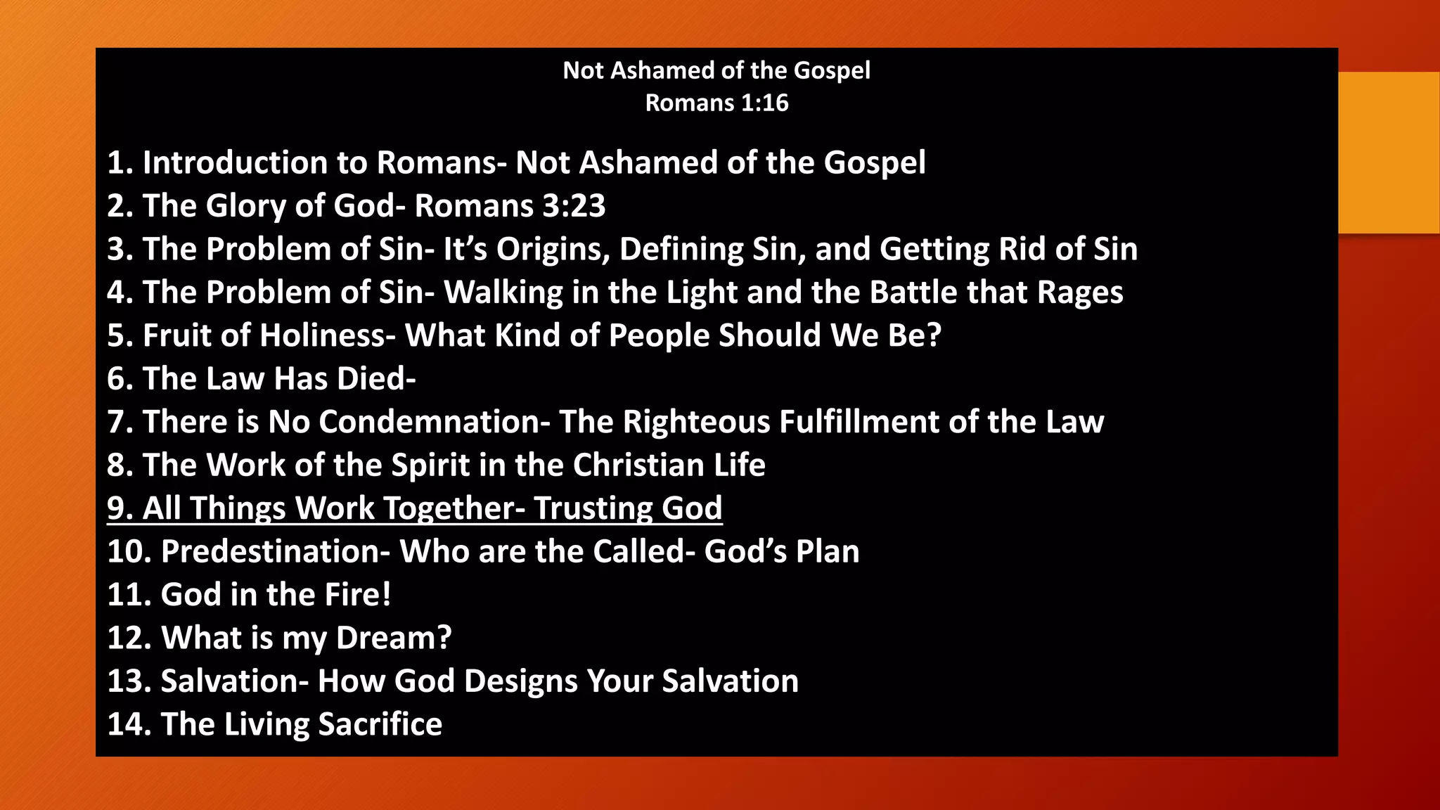 Not Ashamed of the Gospel
Romans 1:16
1. Introduction to Romans- Not Ashamed of the Gospel
2. The Glory of God- Romans 3:23
3. The Problem of Sin- It&rsquo;s Origins, Defining Sin, and Getting Rid of Sin
4. The Problem of Sin- Walking in the Light and the Battle that Rages
5. Fruit of Holiness- What Kind of People Should We Be?
6. The Law Has Died-
7. There is No Condemnation- The Righteous Fulfillment of the Law
8. The Work of the Spirit in the Christian Life
9. All Things Work Together- Trusting God
10. Predestination- Who are the Called- God&rsquo;s Plan
11. God in the Fire!
12. What is my Dream?
13. Salvation- How God Designs Your Salvation
14. The Living Sacrifice
 