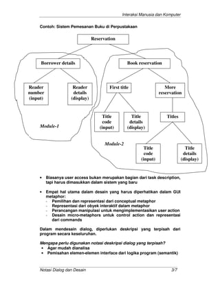 Interaksi Manusia dan Komputer
Notasi Dialog dan Desain 3/7
Contoh: Sistem Pemesanan Buku di Perpustakaan
• Biasanya user access bukan merupakan bagian dari task description,
tapi harus dimasukkan dalam sistem yang baru
• Empat hal utama dalam desain yang harus diperhatikan dalam GUI
metaphor:
- Pemilihan dan representasi dari conceptual metaphor
- Representasi dari obyek interaktif dalam metaphor
- Perancangan manipulasi untuk mengimplementasikan user action
- Desain micro-metaphors untuk control action dan representasi
dari commands
Dalam mendesain dialog, diperlukan deskripsi yang terpisah dari
program secara keseluruhan.
Mengapa perlu digunakan notasi deskripsi dialog yang terpisah?
• Agar mudah dianalisa
• Pemisahan elemen-elemen interface dari logika program (semantik)
Reservation
Borrower details Book reservation
Reader
number
(input)
Reader
details
(display)
First title More
reservation
Title
code
(input)
Title
details
(display)
Titles
Title
code
(input)
Title
details
(display)
Module-1
Module-2
 