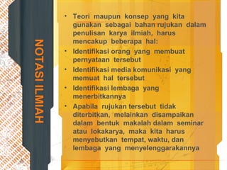 NOTASIILMIAH
• Teori maupun konsep yang kita
gunakan sebagai bahan rujukan dalam
penulisan karya ilmiah, harus
mencakup beberapa hal:
• Identifikasi orang yang membuat
pernyataan tersebut
• Identifikasi media komunikasi yang
memuat hal tersebut
• Identifikasi lembaga yang
menerbitkannya
• Apabila rujukan tersebut tidak
diterbitkan, melainkan disampaikan
dalam bentuk makalah dalam seminar
atau lokakarya, maka kita harus
menyebutkan tempat, waktu, dan
lembaga yang menyelenggarakannya
 