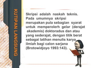 KUTIPANLANGSUNG Skripsi adalah naskah teknis.
Pada umumnya skripsi
merupakan pula sebagian syarat
untuk memperolerh gelar (derajat
akademis) doktoradus dan atau
yang sederajat, dengan titik berat
sebagai latihan menulis karya
ilmiah bagi calon sarjana
(Brotowidjoyo 1993:143).
 