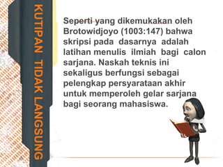 KUTIPANTIDAKLANGSUNG
Seperti yang dikemukakan oleh
Brotowidjoyo (1003:147) bahwa
skripsi pada dasarnya adalah
latihan menulis ilmiah bagi calon
sarjana. Naskah teknis ini
sekaligus berfungsi sebagai
pelengkap persyarataan akhir
untuk memperoleh gelar sarjana
bagi seorang mahasiswa.
 