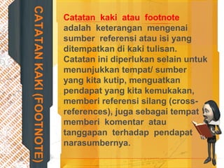 CATATANKAKI(FOOTNOTE)
Catatan kaki atau footnote
adalah keterangan mengenai
sumber referensi atau isi yang
ditempatkan di kaki tulisan.
Catatan ini diperlukan selain untuk
menunjukkan tempat/ sumber
yang kita kutip, menguatkan
pendapat yang kita kemukakan,
memberi referensi silang (cross-
references), juga sebagai tempat
memberi komentar atau
tanggapan terhadap pendapat
narasumbernya.
 