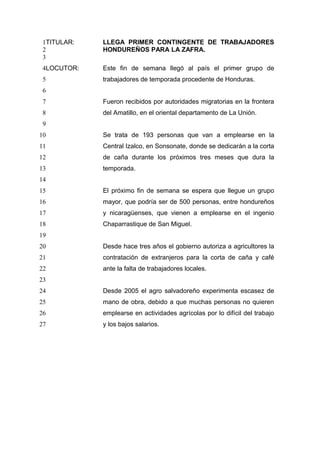 TITULAR: LLEGA PRIMER CONTINGENTE DE TRABAJADORES
HONDUREÑOS PARA LA ZAFRA.
LOCUTOR: Este fin de semana llegó al país el primer grupo de
trabajadores de temporada procedente de Honduras.
Fueron recibidos por autoridades migratorias en la frontera
del Amatillo, en el oriental departamento de La Unión.
Se trata de 193 personas que van a emplearse en la
Central Izalco, en Sonsonate, donde se dedicarán a la corta
de caña durante los próximos tres meses que dura la
temporada.
El próximo fin de semana se espera que llegue un grupo
mayor, que podría ser de 500 personas, entre hondureños
y nicaragüenses, que vienen a emplearse en el ingenio
Chaparrastique de San Miguel.
Desde hace tres años el gobierno autoriza a agricultores la
contratación de extranjeros para la corta de caña y café
ante la falta de trabajadores locales.
Desde 2005 el agro salvadoreño experimenta escasez de
mano de obra, debido a que muchas personas no quieren
emplearse en actividades agrícolas por lo difícil del trabajo
y los bajos salarios.
1
2
3
4
5
6
7
8
9
10
11
12
13
14
15
16
17
18
19
20
21
22
23
24
25
26
27