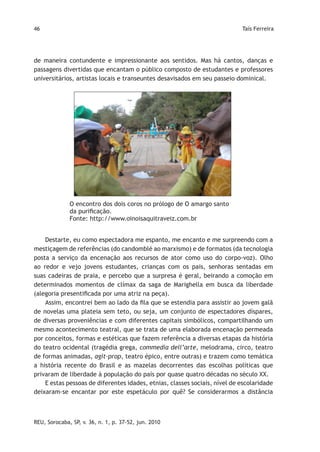 46                                                                          Taís Ferreira




de maneira contundente e impressionante aos sentidos. Mas há cantos, danças e
passagens divertidas que encantam o público composto de estudantes e professores
universitários, artistas locais e transeuntes desavisados em seu passeio dominical.




              O encontro dos dois coros no prólogo de O amargo santo
              da purificação.
              Fonte: http://www.oinoisaquitraveiz.com.br


    Destarte, eu como espectadora me espanto, me encanto e me surpreendo com a
mestiçagem de referências (do candomblé ao marxismo) e de formatos (da tecnologia
posta a serviço da encenação aos recursos de ator como uso do corpo-voz). Olho
ao redor e vejo jovens estudantes, crianças com os pais, senhoras sentadas em
suas cadeiras de praia, e percebo que a surpresa é geral, beirando a comoção em
determinados momentos de clímax da saga de Marighella em busca da liberdade
(alegoria presentificada por uma atriz na peça).
    Assim, encontrei bem ao lado da fila que se estendia para assistir ao jovem galã
de novelas uma plateia sem teto, ou seja, um conjunto de espectadores díspares,
de diversas proveniências e com diferentes capitais simbólicos, compartilhando um
mesmo acontecimento teatral, que se trata de uma elaborada encenação permeada
por conceitos, formas e estéticas que fazem referência a diversas etapas da história
do teatro ocidental (tragédia grega, commedia dell’arte, melodrama, circo, teatro
de formas animadas, agit-prop, teatro épico, entre outras) e trazem como temática
a história recente do Brasil e as mazelas decorrentes das escolhas políticas que
privaram de liberdade à população do país por quase quatro décadas no século XX.
    E estas pessoas de diferentes idades, etnias, classes sociais, nível de escolaridade
deixaram-se encantar por este espetáculo por quê? Se considerarmos a distância



REU, Sorocaba, SP, v. 36, n. 1, p. 37-52, jun. 2010
 