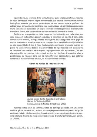 48                                                                         Taís Ferreira




    E permito-me, na tessitura deste texto, levantar que é impossível afirmar, nos dias
de hoje, banhados e imersos na pós-modernidade, que pessoas constituam um público
homogêneo somente por serem provenientes de um mesmo espaço geofísico. As
categorias de pertencimento identitário e de construção de subjetividades excedem em
muito a localização espacial de um corpo, sendo atravessadas por linhas e constituindo
trajetórias únicas, que podem cruzar-se com outras tão efêmeras e únicas.
    Os discursos emergentes em cada campo do conhecimento, em cada tribo, em
cada lugar, em cada cultura podem atravessar e constituir um sujeito. E como esta
combinação é infinita, a singularidade dos sujeitos está assegurada neste jogo de
montar e desmontar, encaixar e descartar, que compõe as identidades e subjetividades
na pós-modernidade. E isso é fator fundamental a ser levado em conta quando se
pensa no acontecimento teatral e na diversidade de espectadores com os quais irá
se relacionar um artefato. Parece que a linguagem do Oi nóis aqui traveiz, por ser
ela mesma híbrida, mestiça, intertextual, repleta de citações e fragmentos, abre a
possibilidade de relações para com os mais diferentes espectadores, que poderão
construir as mais diferentes leituras, os mais diferentes sentidos.

                         Genet no Núcleo de Teatro da UFPel




                      Alunos-atores diante da porta de entrada no
                      Núcleo de Teatro da UFPel.
                      Fonte: Arquivo do Núcleo de Teatro da UFPel

    Algumas noites antes da luminosa tarde de domingo já citada, em uma noite
úmida e gélida de vento sul, estreou em uma pequena sala de um prédio antigo do
centro da cidade, há alguns metros de onde aconteceram os outros dois espetáculos,
uma releitura de uma das mais conhecidas peça do dramaturgo francês Jean Genet,
As Criadas.



REU, Sorocaba, SP, v. 36, n. 1, p. 37-52, jun. 2010
 