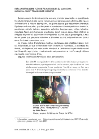 NOTAS (INCERTAS) SOBRE TEATRO E PÓS-MODERNIDADE OU GIANECCHINI,                    49
MARIGHELLA E GENET TOMANDO CAFÉ EM PELOTAS



     Evocar o nome de Genet remonta, em uma primeira associação, às questões da
literatura marginal do pós-guerra francês, em que as vanguardas artísticas dão espaço
ao desencanto e voz aos desregrados, aos párias sociais que frequentam ambientes
lúgubres e enfumaçados, que têm peles acinzentadas e olheiras profundas: travestis,
prostitutas, michês, ladrões, assassinos, cafetões, homossexuais, velhos, bêbados,
mendigos. Assim, em diversos de seus textos, Genet explora as questões relativas às
relações de poder na sociedade contemporânea através destes personagens. E fala
de um poder que perpassa indivíduos e situações sociais, migrando de um polo a
outro dentro de uma mesma cena.
     As Criadas é obra dramatúrgica modelar na discussão das relações de poder e de
sua mobilidade, de sua efemeridade e em seu formato rizomático. As questões dos
duplos, dos espelhos, das identidades múltiplas e cambiantes da pós-modernidade
também estão aqui postas, principalmente na forma como se propõe a explorá-las o
espetáculo experimental Crias.
     Segundo informações fornecidas pelos participantes:

               Em CRIAS os espectadores têm contato com três atores que represen-
               tam três criadas, que representam outras criadas, que confrontam com
               ainda outras representações de madames. Não há personagem fixo para
               cada ator. A dramaturgia se apoia justamente na constante troca de más-
               caras pelos alunos-atores-pesquisadores7.




                        Alunos atores em cena no experimento
                        cênico Crias, releitura de As Criadas,
                        de Jean Genet.
                        Fonte: arquivo do Núcleo de Teatro da UFPel

7   Informações constantes em <http://nucleoteatroufpel.blogspot.com/2009/05/projeto-
    crias.html>. Acesso em: 29 maio 2009.




REU, Sorocaba, SP, v. 36, n. 1, p. 37-52, jun. 2010
 