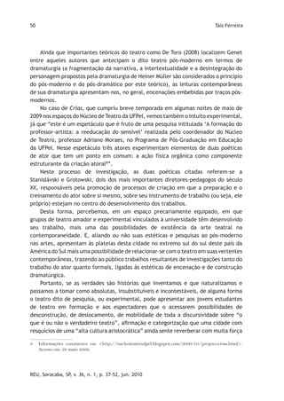50                                                                                   Taís Ferreira




    Ainda que importantes teóricos do teatro como De Toro (2008) localizem Genet
entre aqueles autores que antecipam o dito teatro pós-moderno em termos de
dramaturgia (a fragmentação da narrativa, a intertextualidade e a desintegração do
personagem propostos pela dramaturgia de Heiner Müller são considerados o princípio
do pós-moderno e do pós-dramático por este teórico), as leituras contemporâneas
de sua dramaturgia apresentam-nos, no geral, encenações embebidas por traços pós-
modernos.
    No caso de Crias, que cumpriu breve temporada em algumas noites de maio de
2009 nos espaços do Núcleo de Teatro da UFPel, vemos também o intuito experimental,
já que “este é um espetáculo que é fruto de uma pesquisa intitulada ‘A formação do
professor-artista: a reeducação do sensível’ realizada pelo coordenador do Núcleo
de Teatro, professor Adriano Moraes, no Programa de Pós-Graduação em Educação
da UFPel. Nesse espetáculo três atores experimentam elementos de duas poéticas
de ator que tem um ponto em comum: a ação física orgânica como componente
estruturante da criação atoral8”.
    Neste processo de investigação, as duas poéticas citadas referem-se a
Stanislávski e Grotowski, dois dos mais importantes diretores-pedagogos do século
XX, responsáveis pela promoção de processos de criação em que a preparação e o
treinamento do ator sobre si mesmo, sobre seu instrumento de trabalho (ou seja, ele
próprio) estejam no centro do desenvolvimento dos trabalhos.
    Desta forma, percebemos, em um espaço precariamente equipado, em que
grupos de teatro amador e experimental vinculados à universidade têm desenvolvido
seu trabalho, mais uma das possibilidades de existência da arte teatral na
contemporaneidade. E, aliando ou não suas estéticas e pesquisas ao pós-moderno
nas artes, apresentam às plateias desta cidade no extremo sul do sul deste país da
América do Sul mais uma possibilidade de relacionar-se com o teatro em suas vertentes
contemporâneas, trazendo ao público trabalhos resultantes de investigações tanto do
trabalho do ator quanto formais, ligadas às estéticas de encenação e de construção
dramatúrgica.
    Portanto, se as verdades são histórias que inventamos e que naturalizamos e
passamos a tomar como absolutas, insubstituíveis e incontestáveis, de alguma forma
o teatro dito de pesquisa, ou experimental, pode apresentar aos jovens estudantes
de teatro em formação e aos espectadores que o acessarem possibilidades de
desconstrução, de deslocamento, de mobilidade de toda a discursividade sobre “o
que é ou não o verdadeiro teatro”, afirmação e categorização que uma cidade com
resquícios de uma “alta cultura aristocrática” ainda sente reverberar com muita força

8    Informações constantes em <http://nucleoteatroufpel.blogspot.com/2009/05/projeto-crias.html>.
     Acesso em: 29 maio 2009.




REU, Sorocaba, SP, v. 36, n. 1, p. 37-52, jun. 2010
 
