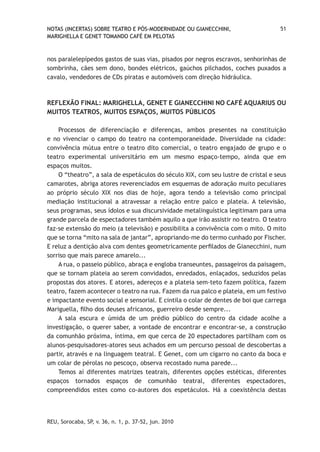 NOTAS (INCERTAS) SOBRE TEATRO E PÓS-MODERNIDADE OU GIANECCHINI,                    51
MARIGHELLA E GENET TOMANDO CAFÉ EM PELOTAS



nos paralelepípedos gastos de suas vias, pisados por negros escravos, senhorinhas de
sombrinha, cães sem dono, bondes elétricos, gaúchos pilchados, coches puxados a
cavalo, vendedores de CDs piratas e automóveis com direção hidráulica.



REFLEXÃO FINAL: MARIGHELLA, GENET E GIANECCHINI NO CAFÉ AQUARIUS OU
MUITOS TEATROS, MUITOS ESPAÇOS, MUITOS PÚBLICOS

    Processos de diferenciação e diferenças, ambos presentes na constituição
e no vivenciar o campo do teatro na contemporaneidade. Diversidade na cidade:
convivência mútua entre o teatro dito comercial, o teatro engajado de grupo e o
teatro experimental universitário em um mesmo espaço-tempo, ainda que em
espaços muitos.
    O “theatro”, a sala de espetáculos do século XIX, com seu lustre de cristal e seus
camarotes, abriga atores reverenciados em esquemas de adoração muito peculiares
ao próprio século XIX nos dias de hoje, agora tendo a televisão como principal
mediação institucional a atravessar a relação entre palco e plateia. A televisão,
seus programas, seus ídolos e sua discursividade metalinguística legitimam para uma
grande parcela de espectadores também aquilo a que irão assistir no teatro. O teatro
faz-se extensão do meio (a televisão) e possibilita a convivência com o mito. O mito
que se torna “mito na sala de jantar”, apropriando-me do termo cunhado por Fischer.
E reluz a dentição alva com dentes geometricamente perfilados de Gianecchini, num
sorriso que mais parece amarelo...
    A rua, o passeio público, abraça e engloba transeuntes, passageiros da paisagem,
que se tornam plateia ao serem convidados, enredados, enlaçados, seduzidos pelas
propostas dos atores. E atores, adereços e a plateia sem-teto fazem política, fazem
teatro, fazem acontecer o teatro na rua. Fazem da rua palco e plateia, em um festivo
e impactante evento social e sensorial. E cintila o colar de dentes de boi que carrega
Mariguella, filho dos deuses africanos, guerreiro desde sempre...
    A sala escura e úmida de um prédio público do centro da cidade acolhe a
investigação, o querer saber, a vontade de encontrar e encontrar-se, a construção
da comunhão próxima, íntima, em que cerca de 20 espectadores partilham com os
alunos-pesquisadores-atores seus achados em um percurso pessoal de descobertas a
partir, através e na linguagem teatral. E Genet, com um cigarro no canto da boca e
um colar de pérolas no pescoço, observa recostado numa parede...
    Temos aí diferentes matrizes teatrais, diferentes opções estéticas, diferentes
espaços tornados espaços de comunhão teatral, diferentes espectadores,
compreendidos estes como co-autores dos espetáculos. Há a coexistência destas




REU, Sorocaba, SP, v. 36, n. 1, p. 37-52, jun. 2010
 
